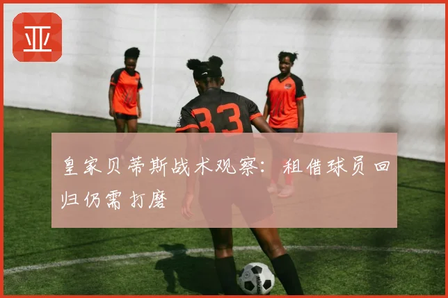 皇家贝蒂斯战术观察:租借球员回归仍需打磨